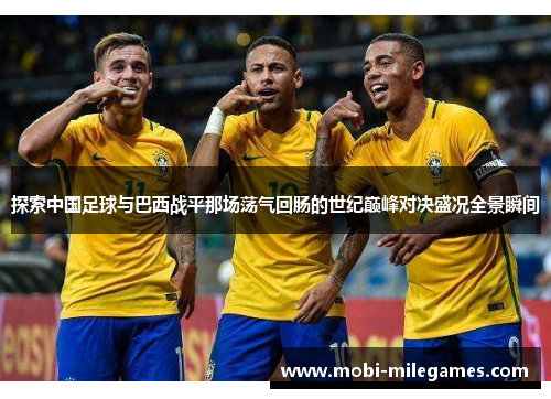 探索中国足球与巴西战平那场荡气回肠的世纪巅峰对决盛况全景瞬间